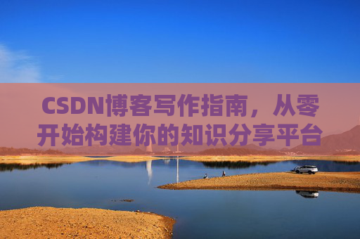 CSDN博客写作指南,从零开始构建你的知识分享平台 CSDN博客写作指南,从零开始构建你的知识分享平台